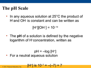 The pH Scale
     • In any aqueous solution at 25°C the product of
       H+ and OH– is constant and can be written as
                                    [H+][OH–] = 10–14

     • The pH of a solution is defined by the negative
       logarithm of H+ concentration, written as


                       pH = –log [H+]
     • For a neutral aqueous solution


© 2011 Pearson Education, Inc.   [H+] is 10–7 = –(–7) = 7
 