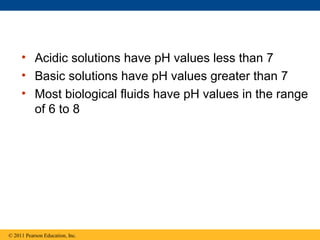 • Acidic solutions have pH values less than 7
     • Basic solutions have pH values greater than 7
     • Most biological fluids have pH values in the range
       of 6 to 8




© 2011 Pearson Education, Inc.
 