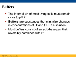 Buffers
     • The internal pH of most living cells must remain
       close to pH 7
     • Buffers are substances that minimize changes
       in concentrations of H+ and OH– in a solution
     • Most buffers consist of an acid-base pair that
       reversibly combines with H+




© 2011 Pearson Education, Inc.
 