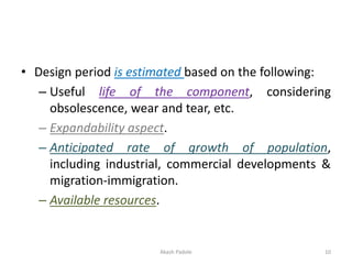 • Design period is estimated based on the following:
– Useful life of the component, considering
obsolescence, wear and tear, etc.
– Expandability aspect.
– Anticipated rate of growth of population,
including industrial, commercial developments &
migration-immigration.
– Available resources.
Akash Padole 10
 