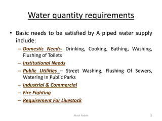 Water quantity requirements
• Basic needs to be satisfied by A piped water supply
include:
– Domestic Needs- Drinking, Cooking, Bathing, Washing,
Flushing of Toilets
– Institutional Needs
– Public Utilities – Street Washing, Flushing Of Sewers,
Watering In Public Parks
– Industrial & Commercial
– Fire Fighting
– Requirement For Livestock
Akash Padole 12
 