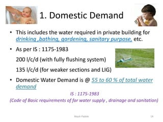 1. Domestic Demand
• This includes the water required in private building for
drinking ,bathing, gardening, sanitary purpose, etc.
• As per IS : 1175-1983
200 l/c/d (with fully flushing system)
135 l/c/d (for weaker sections and LIG)
• Domestic Water Demand is @ 55 to 60 % of total water
demand
IS : 1175-1983
(Code of Basic requirements of for water supply , drainage and sanitation)
Akash Padole 14
 