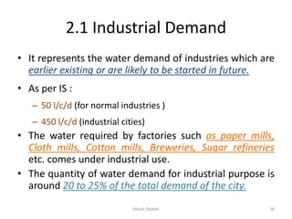 2.1 Industrial Demand
• It represents the water demand of industries which are
earlier existing or are likely to be started in future.
• As per IS :
– 50 l/c/d (for normal industries )
– 450 l/c/d (industrial cities)
• The water required by factories such as paper mills,
Cloth mills, Cotton mills, Breweries, Sugar refineries
etc. comes under industrial use.
• The quantity of water demand for industrial purpose is
around 20 to 25% of the total demand of the city.
Akash Padole 16
 
