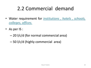 2.2 Commercial demand
• Water requirement for institutions , hotels , schools,
colleges, offices.
• As per IS :
– 20 l/c/d (for normal commercial area)
– 50 l/c/d (highly commercial area)
Akash Padole 18
 