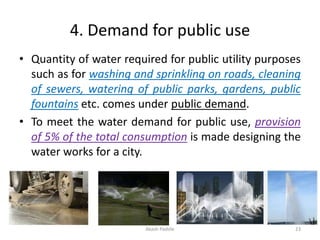 4. Demand for public use
• Quantity of water required for public utility purposes
such as for washing and sprinkling on roads, cleaning
of sewers, watering of public parks, gardens, public
fountains etc. comes under public demand.
• To meet the water demand for public use, provision
of 5% of the total consumption is made designing the
water works for a city.
Akash Padole 23
 