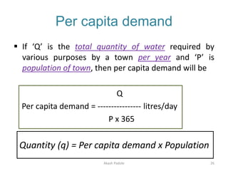 Per capita demand
 If ‘Q’ is the total quantity of water required by
various purposes by a town per year and ‘P’ is
population of town, then per capita demand will be
Q
Per capita demand = ---------------- litres/day
P x 365
Quantity (q) = Per capita demand x Population
Akash Padole 26
 