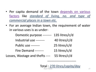 • Per capita demand of the town depends on various
factors like standard of living, no. and type of
commercial places in a town etc.
• For an average Indian town, the requirement of water
in various uses is as under-
Domestic purpose -------- 135 litres/c/d
Industrial use -------- 40 litres/c/d
Public use -------- 25 litres/c/d
Fire Demand -------- 15 litres/c/d
Losses, Wastage and thefts ---- 55 litres/c/d
--------------------------
Total : 270 litres/capita/day
Akash Padole 27
 