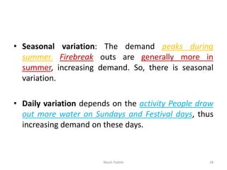 • Seasonal variation: The demand peaks during
summer. Firebreak outs are generally more in
summer, increasing demand. So, there is seasonal
variation.
• Daily variation depends on the activity People draw
out more water on Sundays and Festival days, thus
increasing demand on these days.
Akash Padole 28
 