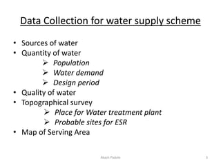 Data Collection for water supply scheme
• Sources of water
• Quantity of water
 Population
 Water demand
 Design period
• Quality of water
• Topographical survey
 Place for Water treatment plant
 Probable sites for ESR
• Map of Serving Area
Akash Padole 3
 