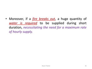 • Moreover, if a fire breaks out, a huge quantity of
water is required to be supplied during short
duration, necessitating the need for a maximum rate
of hourly supply.
Akash Padole 30
 