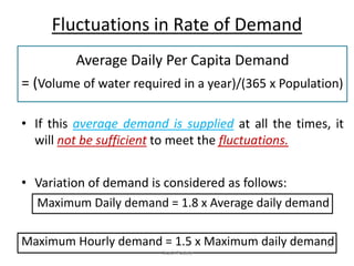 Fluctuations in Rate of Demand
Average Daily Per Capita Demand
= (Volume of water required in a year)/(365 x Population)
• If this average demand is supplied at all the times, it
will not be sufficient to meet the fluctuations.
• Variation of demand is considered as follows:
Maximum Daily demand = 1.8 x Average daily demand
Maximum Hourly demand = 1.5 x Maximum daily demand
Akash Padole
31
 