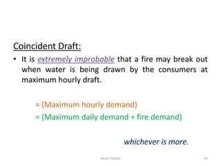 Coincident Draft:
• It is extremely improbable that a fire may break out
when water is being drawn by the consumers at
maximum hourly draft.
= (Maximum hourly demand)
= (Maximum daily demand + fire demand)
whichever is more.
Akash Padole 35
 