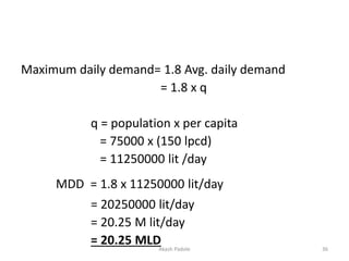 Maximum daily demand= 1.8 Avg. daily demand
= 1.8 x q
q = population x per capita
= 75000 x (150 lpcd)
= 11250000 lit /day
MDD = 1.8 x 11250000 lit/day
= 20250000 lit/day
= 20.25 M lit/day
= 20.25 MLDAkash Padole 36
 