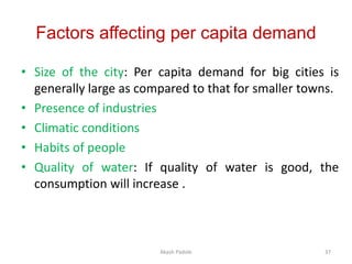 Factors affecting per capita demand
• Size of the city: Per capita demand for big cities is
generally large as compared to that for smaller towns.
• Presence of industries
• Climatic conditions
• Habits of people
• Quality of water: If quality of water is good, the
consumption will increase .
Akash Padole 37
 