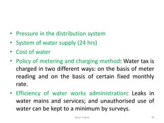 • Pressure in the distribution system
• System of water supply (24 hrs)
• Cost of water
• Policy of metering and charging method: Water tax is
charged in two different ways: on the basis of meter
reading and on the basis of certain fixed monthly
rate.
• Efficiency of water works administration: Leaks in
water mains and services; and unauthorised use of
water can be kept to a minimum by surveys.
Akash Padole 38
 