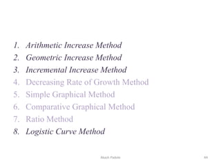 1. Arithmetic Increase Method
2. Geometric Increase Method
3. Incremental Increase Method
4. Decreasing Rate of Growth Method
5. Simple Graphical Method
6. Comparative Graphical Method
7. Ratio Method
8. Logistic Curve Method
Akash Padole 44
 