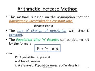 Arithmetic Increase Method
• This method is based on the assumption that the
population is increasing at a constant rate.
dP/dt= const
• The rate of change of population with time is
constant.
• The Population after ‘n’ decades can be determined
by the formula
Pn = P0 + n. x
where,
P0 → population at present
n → No. of decades
x → average of Population increase of ‘n’ decades
Akash Padole 45
 