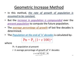 Geometric Increase Method
• In this method, the rate of growth of population is
assumed to be constant.
• But the increase in population is compounded over the
present population to compute the future population.
• The average percentage of growth of last few decades is
determined.
• The Population at the end of ‘n’ decades is calculated by-
where
P0 → population at present
r → average percentage of growth of ‘n’ decades
r = t √ r1.r2....rt
Akash Padole 46
 