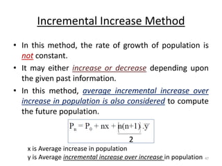 Incremental Increase Method
• In this method, the rate of growth of population is
not constant.
• It may either increase or decrease depending upon
the given past information.
• In this method, average incremental increase over
increase in population is also considered to compute
the future population.
2
x is Average increase in population
y is Average incremental increase over increase in population
Akash Padole 47
 
