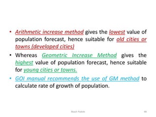 • Arithmetic increase method gives the lowest value of
population forecast, hence suitable for old cities or
towns (developed cities)
• Whereas Geometric Increase Method gives the
highest value of population forecast, hence suitable
for young cities or towns.
• GOI manual recommends the use of GM method to
calculate rate of growth of population.
Akash Padole 48
 
