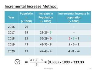 Incremental Increase Method:
Year
Populatio
n
(x 1000)
Increase in
Population
(x 1000)
Incremental increase in
population
(x 1000)
2016 26 - -
2017 29 29-26= 3 -
2018 35 35-29= 6 6 - 3 = 3
2019 43 43-35= 8 8 - 6 = 2
2020 47 47-43= 4 4 - 8 = -4
𝑦 =
3 + 2 − 4
3
= (0.333) x 1000 = 333.33
Akash Padole 59
 