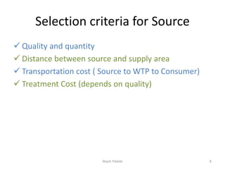 Selection criteria for Source
 Quality and quantity
 Distance between source and supply area
 Transportation cost ( Source to WTP to Consumer)
 Treatment Cost (depends on quality)
Akash Padole 8
 