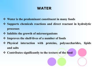 WATER
 Water is the predominant constituent in many foods
 Supports chemicals reactions and direct reactant in hydrolytic
processes
 Inhibits the growth of microorganisms
 Improves the shelf-lives of a number of foods
 Physical interaction with proteins, polysaccharides, lipids
and salts
 Contributes significantly to the texture of the food
 
