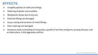 Asst. Prof. Dhwani Bhavsar
EFFECTS
 Unsightly patches on walls and ceilings.
 Softening of plaster and crumbles.
 Woodworks decays due to dry out.
 Electrical fittings are damaged.
 Cause rusting and corrosion of metal fittings.
 Floor coverings are damaged.
 Dampness leads to breeding of mosquitoes, growth of termites and germs carrying diseases such
as tuberculosis, it also aggravates asthma.
 