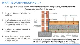 Asst. Prof. Dhwani Bhavsar
It is a type of moisture control applied to building walls and floors to prevent moisture
from passing into the interior spaces.
WHAT IS DAMP PROOFING…?
 It is a common problem in
buildings.
 It refers to access and penetration
of moisture content into building
through walls, floors, roofs etc.
 It is important to take measure to
prevent dampness.
 These damp proof courses may be
provide horizontally or vertically
in floors, walls etc
Basically D.P.C is provided to prevent the water rising from the
sub soil and getting into the different part of the buildings.
 