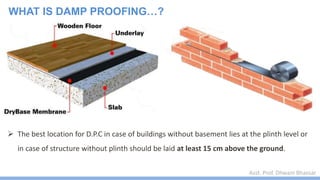 Asst. Prof. Dhwani Bhavsar
 The best location for D.P.C in case of buildings without basement lies at the plinth level or
in case of structure without plinth should be laid at least 15 cm above the ground.
WHAT IS DAMP PROOFING…?
 