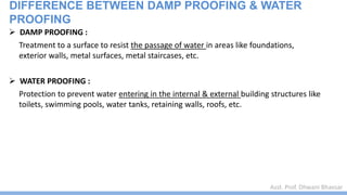 Asst. Prof. Dhwani Bhavsar
DIFFERENCE BETWEEN DAMP PROOFING & WATER
PROOFING
 DAMP PROOFING :
Treatment to a surface to resist the passage of water in areas like foundations,
exterior walls, metal surfaces, metal staircases, etc.
 WATER PROOFING :
Protection to prevent water entering in the internal & external building structures like
toilets, swimming pools, water tanks, retaining walls, roofs, etc.
 