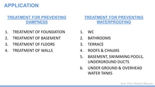 Asst. Prof. Dhwani Bhavsar
TREATMENT FOR PREVENTING
DAMPNESS
1. TREATMENT OF FOUNDATION
2. TREATMENT OF BASEMENT
3. TREATMENT OF FLOORS
4. TREATMENT OF WALLS
TREATMENT FOR PREVENTING
WATERPROOFING
1. WC
2. BATHROOMS
3. TERRACE
4. ROOFS & CHAJJAS
5. BASEMENT, SWIMMING POOLS,
UNDERGROUND DUCTS
6. UNDER GROUND & OVERHEAD
WATER TANKS
APPLICATION
 
