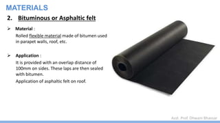 Asst. Prof. Dhwani Bhavsar
MATERIALS
2. Bituminous or Asphaltic felt
 Material :
Rolled flexible material made of bitumen used
in parapet walls, roof, etc.
 Application :
It is provided with an overlap distance of
100mm on sides. These laps are then sealed
with bitumen.
Application of asphaltic felt on roof.
 