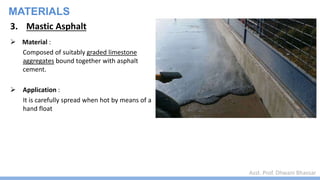 Asst. Prof. Dhwani Bhavsar
MATERIALS
3. Mastic Asphalt
 Material :
Composed of suitably graded limestone
aggregates bound together with asphalt
cement.
 Application :
It is carefully spread when hot by means of a
hand float
 