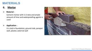 Asst. Prof. Dhwani Bhavsar
MATERIALS
6. Mortar
 Material :
Cement mortar with 1:3 ratio and ample
amount of lime and waterproofing agents is
used
 Application :
It is laid in foundation, ground slab, parapet
wall, plaster, external wall
 