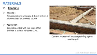Asst. Prof. Dhwani Bhavsar
MATERIALS
7. Concrete
 Material :
Rich concrete mix with ratio 1: 1.5 : 3 or 1: 2: 4
with thickness of 75mm to 100mm
 Application :
Concrete painted with two coats of hot
bitumen is used as horizontal D.P.C.
Cement mortar with waterproofing agents
used in wall
 