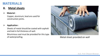 Asst. Prof. Dhwani Bhavsar
MATERIALS
8. Metal sheets
 Material :
Copper, aluminum, lead are used for
construction joints.
 Application :
Sheets of metal should be coated with asphalt
and laid in full thickness of wall.
Bituminous seal must be provided for this type
of waterproofing. Metal sheet provided on wall
 