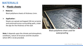 Asst. Prof. Dhwani Bhavsar
MATERIALS
9. Plastic sheets
 Material :
Black polythene sheets of thickness 1mm.
 Application :
Sheets are spread and lapped 150 mm at joints
and continued across surrounding walls, under
the dpc for the thickness of the wall.
Note: It depends upon the climate and atmospheric
conditions, nature of structure and the situation
where DPC is to be provided.
Black polythene sheet used for
waterproofing
 
