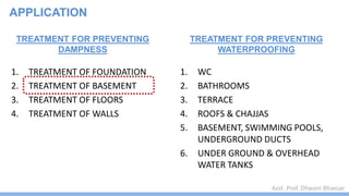 Asst. Prof. Dhwani Bhavsar
TREATMENT FOR PREVENTING
DAMPNESS
1. TREATMENT OF FOUNDATION
2. TREATMENT OF BASEMENT
3. TREATMENT OF FLOORS
4. TREATMENT OF WALLS
TREATMENT FOR PREVENTING
WATERPROOFING
1. WC
2. BATHROOMS
3. TERRACE
4. ROOFS & CHAJJAS
5. BASEMENT, SWIMMING POOLS,
UNDERGROUND DUCTS
6. UNDER GROUND & OVERHEAD
WATER TANKS
APPLICATION
 