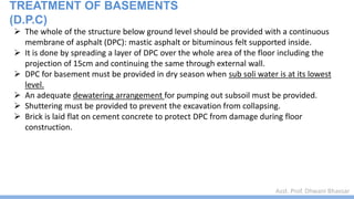 Asst. Prof. Dhwani Bhavsar
 The whole of the structure below ground level should be provided with a continuous
membrane of asphalt (DPC): mastic asphalt or bituminous felt supported inside.
 It is done by spreading a layer of DPC over the whole area of the floor including the
projection of 15cm and continuing the same through external wall.
 DPC for basement must be provided in dry season when sub soli water is at its lowest
level.
 An adequate dewatering arrangement for pumping out subsoil must be provided.
 Shuttering must be provided to prevent the excavation from collapsing.
 Brick is laid flat on cement concrete to protect DPC from damage during floor
construction.
TREATMENT OF BASEMENTS
(D.P.C)
 