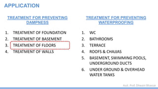 Asst. Prof. Dhwani Bhavsar
TREATMENT FOR PREVENTING
DAMPNESS
1. TREATMENT OF FOUNDATION
2. TREATMENT OF BASEMENT
3. TREATMENT OF FLOORS
4. TREATMENT OF WALLS
TREATMENT FOR PREVENTING
WATERPROOFING
1. WC
2. BATHROOMS
3. TERRACE
4. ROOFS & CHAJJAS
5. BASEMENT, SWIMMING POOLS,
UNDERGROUND DUCTS
6. UNDER GROUND & OVERHEAD
WATER TANKS
APPLICATION
 