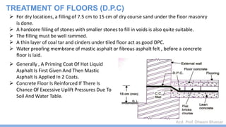 Asst. Prof. Dhwani Bhavsar
 For dry locations, a filling of 7.5 cm to 15 cm of dry course sand under the floor masonry
is done.
 A hardcore filling of stones with smaller stones to fill in voids is also quite suitable.
 The filling must be well rammed.
 A thin layer of coal tar and cinders under tiled floor act as good DPC.
 Water proofing membrane of mastic asphalt or fibrous asphalt felt , before a concrete
floor is laid.
 Generally , A Priming Coat Of Hot Liquid
Asphalt Is First Given And Then Mastic
Asphalt Is Applied In 2 Coats.
 Concrete Floor Is Reinforced If There Is
Chance Of Excessive Uplift Pressures Due To
Soil And Water Table.
TREATMENT OF FLOORS (D.P.C)
 