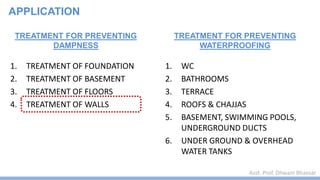 Asst. Prof. Dhwani Bhavsar
TREATMENT FOR PREVENTING
DAMPNESS
1. TREATMENT OF FOUNDATION
2. TREATMENT OF BASEMENT
3. TREATMENT OF FLOORS
4. TREATMENT OF WALLS
TREATMENT FOR PREVENTING
WATERPROOFING
1. WC
2. BATHROOMS
3. TERRACE
4. ROOFS & CHAJJAS
5. BASEMENT, SWIMMING POOLS,
UNDERGROUND DUCTS
6. UNDER GROUND & OVERHEAD
WATER TANKS
APPLICATION
 