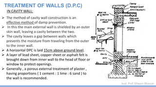 Asst. Prof. Dhwani Bhavsar
IN CAVITY WALL:
 The method of cavity wall construction is an
effective method of damp prevention.
 In this the main external wall is shielded by an outer
skin wall, leaving a cavity between the two.
 The cavity leaves a gap between walls which
prevents the moisture from traveling from the outer
to the inner wall.
 A horizontal DPC is laid 15cm above ground level.
 A layer of lead sheet, copper sheet or asphalt felt is
brought down from inner wall to the head of floor or
window to protect openings.
 Generally , a porous external treatment of plaster ,
having proportions ( 1 cement : 1 lime : 6 sand ) to
the wall is recommended.
TREATMENT OF WALLS (D.P.C)
 