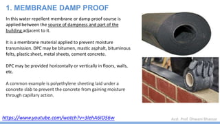 Asst. Prof. Dhwani Bhavsar
https://www.youtube.com/watch?v=3lehA6IO56w
1. MEMBRANE DAMP PROOF
In this water repellent membrane or damp proof course is
applied between the source of dampness and part of the
building adjacent to it.
It is a membrane material applied to prevent moisture
transmission. DPC may be bitumen, mastic asphalt, bituminous
felts, plastic sheet, metal sheets, cement concrete.
DPC may be provided horizontally or vertically in floors, walls,
etc.
A common example is polyethylene sheeting laid under a
concrete slab to prevent the concrete from gaining moisture
through capillary action.
 
