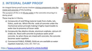 Asst. Prof. Dhwani Bhavsar
An integral damp proof course involves mixing components into the
metal and concrete of the building.
The purpose of this is to fill any voids in the concrete ensuring it is
damp proof.
These may be in 3 forms,
a) Compounds of void filling material made from chalks, talc,
fullers, earth etc. Which fills the voids of concrete under the
mechanical action principle making it highly impermeable to
water due to presence of lesser voids
b) Compounds like alkaline silicate, aluminum sulphate, calcium chl
orides etc. React with concrete to produce water proof
concrete. So when these are mixed with concrete, the concrete
becomes water repellant.
c) Commercial PUBLO, PERMO, SILKA etc are available as water
repellant materials, CICO, DR. FIXIT etc.
2. INTEGRAL DAMP PROOF
https://www.youtube.com/watch?v=xYc4c2Jo9QQ
 