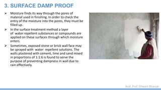 Asst. Prof. Dhwani Bhavsar
 Moisture finds its way through the pores of
material used in finishing. In order to check the
entry of the moisture into the pores, they must be
filled up.
 In the surface treatment method a layer
of water repellent substances or compounds are
applied on these surfaces through which moisture
enters.
 Sometimes, exposed stone or brick wall face may
be sprayed with water repellent solutions. The
walls plastered with cement, lime and sand mixed
in proportions of 1:1:6 is found to serve the
purpose of preventing dampness in wall due to
rain effectively.
3. SURFACE DAMP PROOF
 
