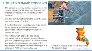 Asst. Prof. Dhwani Bhavsar
 This consists in forming an impervious layer of rich
cement mortar(1:3) for water proofing over the
exposed concrete surface for resisting water
pressure.
 Gunite is a mixture of cement and sand, the usual
proportion being 1:3 or 1:4.
 A machine known as cement gun, having a nozzle
for spraying the mixture and a drum of
compressed air for forcing the mixture under
desired pressure.
 Any surface which is to be treated is first
thoroughly cleaned of any dirt, grease or loose
particles and then fully wetted. The mix of cement
and sand is then shot under a pressure of 2-3
kg/sq.Cm by holding the nozzle of cement gun at a
distance of 75-99 cm from wall surface
5. GUNTING DAMP PROOFING
The impervious surface should be watered
for about 10 days.
 