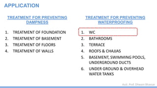 Asst. Prof. Dhwani Bhavsar
TREATMENT FOR PREVENTING
DAMPNESS
1. TREATMENT OF FOUNDATION
2. TREATMENT OF BASEMENT
3. TREATMENT OF FLOORS
4. TREATMENT OF WALLS
TREATMENT FOR PREVENTING
WATERPROOFING
1. WC
2. BATHROOMS
3. TERRACE
4. ROOFS & CHAJJAS
5. BASEMENT, SWIMMING POOLS,
UNDERGROUND DUCTS
6. UNDER GROUND & OVERHEAD
WATER TANKS
APPLICATION
 