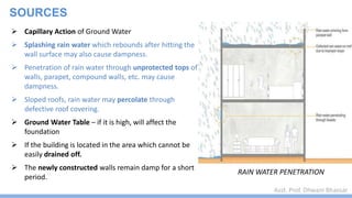 Asst. Prof. Dhwani Bhavsar
SOURCES
 Capillary Action of Ground Water
 Splashing rain water which rebounds after hitting the
wall surface may also cause dampness.
 Penetration of rain water through unprotected tops of
walls, parapet, compound walls, etc. may cause
dampness.
 Sloped roofs, rain water may percolate through
defective roof covering.
 Ground Water Table – if it is high, will affect the
foundation
 If the building is located in the area which cannot be
easily drained off.
 The newly constructed walls remain damp for a short
period.
RAIN WATER PENETRATION
 